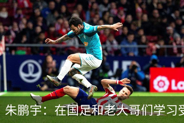 朱鹏宇：在国足和老大哥们学习受益匪浅，只有努力才不辜负期待